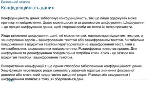 © 2021 Cisco and/or its affiliates. All rights reserved. Cisco Confidential
Безпечний зв'язок
Конфіденційність даних
Конфіденційність даних забезпечує конфіденційність, так що лише одержувач може
прочитати повідомлення. Цього можна досягти за допомогою шифрування. Шифрування
– це процес шифрування даних, щоб сторонні особи не могли їх легко прочитати.
Якщо ввімкнено шифрування, дані, які можна читати, називаються відкритим текстом, а
зашифрована версія – зашифрованим текстом або зашифрованим текстом. Читабельне
повідомлення з відкритим текстом перетворюється на зашифрований текст, який є
нечитабельним, замаскованим повідомленням. Розшифровка повертає процес. Для
шифрування та дешифрування повідомлення потрібен ключ. Ключ - це зв'язок між
відкритим текстом і зашифрованим текстом.
Використання хеш-функції є ще одним способом забезпечення конфіденційності даних.
Хеш-функція перетворює рядок символів у зазвичай коротше значення фіксованої
довжини або ключ, який представляє вихідний рядок. Різниця між хешуванням і
шифруванням полягає в тому, як зберігаються дані. 5
 