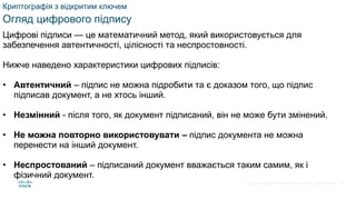 © 2021 Cisco and/or its affiliates. All rights reserved. Cisco Confidential
Криптографія з відкритим ключем
Огляд цифрового підпису
Цифрові підписи — це математичний метод, який використовується для
забезпечення автентичності, цілісності та неспростовності.
Нижче наведено характеристики цифрових підписів:
• Автентичний – підпис не можна підробити та є доказом того, що підпис
підписав документ, а не хтось інший.
• Незмінний - після того, як документ підписаний, він не може бути змінений.
• Не можна повторно використовувати – підпис документа не можна
перенести на інший документ.
• Неспростований – підписаний документ вважається таким самим, як і
фізичний документ.
54
 