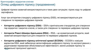© 2021 Cisco and/or its affiliates. All rights reserved. Cisco Confidential
Криптографія з відкритим ключем
Огляд цифрового підпису (продовження)
Цифрові підписи зазвичай використовуються в таких двох ситуаціях: підпис коду та цифрові
сертифікати.
Існує три алгоритми стандарту цифрового підпису (DSS), які використовуються для
створення та перевірки цифрових підписів:
• Алгоритм цифрового підпису (DSA) – DSA є оригінальним стандартом для створення
пар відкритих і закритих ключів, а також для створення та перевірки цифрових підписів.
• Алгоритм Рівест-Шаміра Адельмана (RSA) – RSA – це асиметричний алгоритм, який
зазвичай використовується для створення та перевірки цифрових підписів.
• Алгоритм цифрового підпису еліптичної кривої (ECDSA) – ECDSA є новішим
варіантом DSA, який забезпечує автентифікацію цифрового підпису та неспростування з
додатковими перевагами обчислювальної ефективності, малих розмірів підпису та
мінімальної пропускної здатності. 55
 