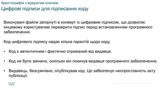 © 2021 Cisco and/or its affiliates. All rights reserved. Cisco Confidential
Криптографія з відкритим ключем
Цифрові підписи для підписання коду
Виконувані файли загорнуті в конверт із цифровим підписом, що дозволяє
кінцевому користувачеві перевірити підпис перед встановленням програмного
забезпечення.
Код цифрового підпису надає кілька гарантій щодо коду.
• Код є автентичним і фактично отриманий від видавця.
• Код не було змінено, оскільки він покинув видавця програмного забезпечення.
• Видавець, безсумнівно, опублікував код. Це забезпечує неспростовність акту
публікації.
56
 