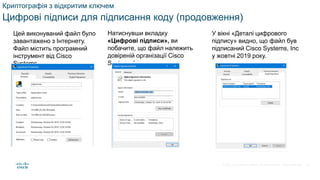 © 2021 Cisco and/or its affiliates. All rights reserved. Cisco Confidential
Криптографія з відкритим ключем
Цифрові підписи для підписання коду (продовження)
Цей виконуваний файл було
завантажено з Інтернету.
Файл містить програмний
інструмент від Cisco
Systems.
Натиснувши вкладку
«Цифрові підписи», ви
побачите, що файл належить
довіреній організації Cisco
Systems Inc.
У вікні «Деталі цифрового
підпису» видно, що файл був
підписаний Cisco Systems, Inc
у жовтні 2019 року.
57
 