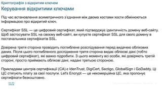 © 2021 Cisco and/or its affiliates. All rights reserved. Cisco Confidential
Криптографія з відкритим ключем
Керування відкритими ключами
Під час встановлення асиметричного з’єднання між двома хостами хости обмінюються
інформацією про відкритий ключ.
Сертифікат SSL — це цифровий сертифікат, який підтверджує ідентичність домену веб-сайту.
Щоб застосувати SSL на своєму веб-сайті, ви купуєте сертифікат SSL для свого домену в
постачальника сертифікатів SSL.
Довірена третя сторона проводить поглиблене розслідування перед видачею облікових
даних. Після цього поглибленого дослідження третя сторона видає облікові дані (тобто
цифровий сертифікат), які важко підробити. З цього моменту всі особи, які довіряють третій
стороні, просто приймають облікові дані, надані третьою стороною.
Прикладами центрів сертифікації (CA) є IdenTrust, DigiCert, Sectigo, GlobalSign і GoDaddy. Ці
ЦС стягують плату за свої послуги. Let's Encrypt — це некомерційна ЦС, яка пропонує
сертифікати безкоштовно.
62
 
