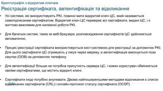 © 2021 Cisco and/or its affiliates. All rights reserved. Cisco Confidential
Криптографія з відкритим ключем
Реєстрація сертифіката, автентифікація та відкликання
• Усі системи, які використовують PKI, повинні мати відкритий ключ ЦС, який називається
самопідписаним сертифікатом. Відкритий ключ ЦС перевіряє всі сертифікати, видані ЦС, і є
життєво важливим для належної роботи PKI.
• Для багатьох систем, таких як веб-браузери, розповсюдження сертифікатів ЦС здійснюється
автоматично.
• Процес реєстрації сертифіката використовується хост-системою для реєстрації за допомогою PKI.
Для цього сертифікати ЦС отримують у смузі через мережу, а автентифікація виконується поза
смугою (OOB) за допомогою телефону.
• Для автентифікації більше не потрібна присутність сервера ЦС, і кожен користувач обмінюється
своїми сертифікатами, що містять відкриті ключі.
• Сертифікати іноді потрібно анулювати. Двома найпоширенішими методами відкликання є список
відкликаних сертифікатів (CRL) і онлайн-протокол статусу сертифіката (OCSP). 69
 
