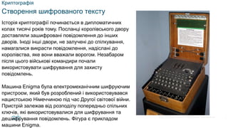 © 2021 Cisco and/or its affiliates. All rights reserved. Cisco Confidential
Криптографія
Створення шифрованого тексту
Історія криптографії починається в дипломатичних
колах тисячі років тому. Посланці королівського двору
доставляли зашифровані повідомлення до інших
дворів. Іноді інші двори, не залучені до спілкування,
намагалися викрасти повідомлення, надіслані до
королівства, яке вони вважали ворогом. Незабаром
після цього військові командири почали
використовувати шифрування для захисту
повідомлень.
Машина Enigma була електромеханічним шифруючим
пристроєм, який був розроблений і використовувався
нацистською Німеччиною під час Другої світової війни.
Пристрій залежав від розподілу попередньо спільних
ключів, які використовувалися для шифрування та
дешифрування повідомлень. Фігура є прикладом
машини Enigma.
7
 