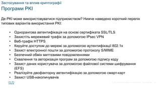 © 2021 Cisco and/or its affiliates. All rights reserved. Cisco Confidential
Застосування та вплив криптографії
Програми PKI
Де PKI може використовуватися підприємством? Нижче наведено короткий перелік
типових варіантів використання PKI:
• Однорангова автентифікація на основі сертифіката SSL/TLS
• Захистіть мережевий трафік за допомогою IPsec VPN
• Веб-трафік HTTPS
• Керуйте доступом до мережі за допомогою аутентифікації 802.1x
• Захист електронної пошти за допомогою протоколу S/MIME
• Безпечний обмін миттєвими повідомленнями
• Схвалення та авторизація програм за допомогою підпису коду
• Захист даних користувача за допомогою файлової системи шифрування
(EFS)
• Реалізуйте двофакторну автентифікацію за допомогою смарт-карт
• Захист USB-накопичувачів
71
 