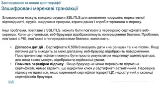 © 2021 Cisco and/or its affiliates. All rights reserved. Cisco Confidential
Застосування та вплив криптографії
Зашифровані мережеві транзакції
Зловмисники можуть використовувати SSL/TLS для виявлення порушень нормативної
відповідності, вірусів, шкідливих програм, втрати даних і спроб вторгнення в мережу.
Інші проблеми, пов’язані з SSL/TLS, можуть бути пов’язані з перевіркою сертифіката веб-
сервера. Коли це станеться, веб-браузери відображатимуть попередження безпеки. Проблеми,
пов’язані з PKI, пов’язані з попередженнями безпеки, включають:
• Діапазон дат дії . Сертифікати X.509v3 вказують дати «не раніше» та «не після». Якщо
поточна дата виходить за межі діапазону, веб-браузер відобразить повідомлення.
Прострочені сертифікати можуть бути просто результатом недогляду адміністратора,
але вони також можуть відображати серйозніші умови.
• Помилка перевірки підпису . Якщо браузер не може перевірити підпис на
сертифікаті, немає гарантії, що відкритий ключ у сертифікаті автентичний. Перевірка
підпису не вдасться, якщо кореневий сертифікат ієрархії ЦС недоступний у сховищі
сертифікатів браузера.
72
 