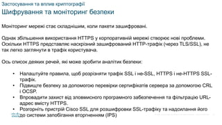 © 2021 Cisco and/or its affiliates. All rights reserved. Cisco Confidential
Застосування та вплив криптографії
Шифрування та моніторинг безпеки
Моніторинг мережі стає складнішим, коли пакети зашифровані.
Однак збільшення використання HTTPS у корпоративній мережі створює нові проблеми.
Оскільки HTTPS представляє наскрізний зашифрований HTTP-трафік (через TLS/SSL), не
так легко заглянути в трафік користувача.
Ось список деяких речей, які може зробити аналітик безпеки:
• Налаштуйте правила, щоб розрізняти трафік SSL і не-SSL, HTTPS і не-HTTPS SSL-
трафік.
• Підвищте безпеку за допомогою перевірки сертифікатів сервера за допомогою CRL
і OCSP.
• Впровадити захист від зловмисного програмного забезпечення та фільтрацію URL-
адрес вмісту HTTPS.
• Розгорніть пристрій Cisco SSL для розшифровки SSL-трафіку та надсилання його
до системи запобігання вторгненням (IPS) 73
 