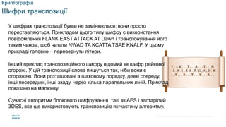 © 2021 Cisco and/or its affiliates. All rights reserved. Cisco Confidential
Криптографія
Шифри транспозиції
У шифрах транспозиції букви не замінюються; вони просто
переставляються. Прикладом цього типу шифру є використання
повідомлення FLANK EAST ATTACK AT Dawn і транспонування його
таким чином, щоб читати NWAD TA KCATTA TSAE KNALF. У цьому
прикладі головне – перевернути літери.
Інший приклад транспозиційного шифру відомий як шифр рейкової
огорожі. У цій транспозиції слова пишуться так, ніби вони є
огорожею. Вони розташовані в шаховому порядку, деякі спереду,
інші посередині, інші ззаду, через кілька паралельних ліній. Приклад
показано на малюнку.
Сучасні алгоритми блокового шифрування, такі як AES і застарілий
3DES, все ще використовують транспозицію як частину алгоритму.
8
 