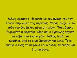 Μόλις έφτασε ο Ηρακλής με τον ανιψιό του τον
Ιόλαο στην λίμνη της Λερναίας Ύδρας έριξε με το
τόξο του ένα βέλος μέσα στη λίμνη. Τότε βγήκε
θυμωμένη η Λερναία Ύδρα και ο Ηρακλής άρχισε
να κόβει ένα ένα κεφάλι. Καθώς έκοβε τα
κεφάλια, από το αίμα έβγαιναν και άλλα. Τότε
έκαιγε ο ένας τα κεφάλια και ο άλλος τα έκοβε και
έτσι πέθανε.
 