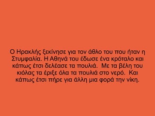 Ο Ηρακλής ξεκίνησε για τον άθλο του που ήταν η
Στυμφαλία. Η Αθηνά του έδωσε ένα κρόταλο και
κάπως έτσι δελέασε τα πουλιά. Με τα βέλη του
κιόλας τα έριξε όλα τα πουλιά στο νερό. Και
κάπως έτσι πήρε για άλλη μια φορά την νίκη.
 