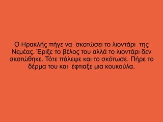 Ο Ηρακλής πήγε να σκοτώσει το λιοντάρι της
Νεμέας. Έριξε το βέλος του αλλά το λιοντάρι δεν
σκοτώθηκε. Τότε πάλεψε και το σκότωσε. Πήρε το
δέρμα του και έφτιαξε μια κουκούλα.
 
