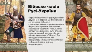 Перші київські князі формували свої
дружини із варягів. Це були вправні
елітні воїни, озброєні
скандинавськими прямими мечами
й круглими щитами. Також вони
мали залізні шоломи та кольчужні
обладунки. Дружини були опорою
князів у мирний час, але під час
війни князь не міг обійтися і без
народного ополчення, яке
набиралось з місцевого населення
та було озброєне значно
примітивніше.
Військо часів
Русі-України
 