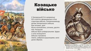 Козацьке
військо
У Запорозькій Січі наприкінці
XVI століття сформувалася чітка
структура війська. Головнокоманду
вачем запорозького війська
був гетьман, далі
йшли полковники, сотники, десятн
ики. Козацьке
військо було універсальним. Ударн
у силу козацького
війська становила
піхота, озброєна рушницями, холо
дною зброєю.
 