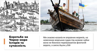 Боротьба за
Чорне море
Історія та
сучасність
Ми знаємо козаків як вправних моряків, на
невеликих морських судах під назвою чайки
вони не боялися переважаючих флотилій
ворога, а сміло йшли у бій
 