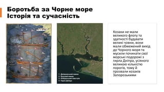 Боротьба за Чорне море
Історія та сучасність
Козаки не мали
великого флоту та
здатності будувати
великі човни, вони
мали обмежений вихід
до Чорного моря та
мусили починати свої
морські подорожі з
гирла Дніпра, усіяного
великою кількістю
порогів, тому й
прозвали козаків
Запорозькими
 