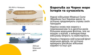 Боротьба за Чорне море
Історія та сучасність
Наразі військово-Морські Сили
Збройних Сил України вміло та
успішно продовжують справу своїх
пращурів
Україна знову має ворога з
переважаючим та в десятки разів
більшим морським флотом, але не
впадає у відчай, а використовує
військову хитрість та майстерність
Україна створила свій власний флот
морських дронів, які успішно
вражають російські військові
кораблі та інші цілі
XVI-XVII ст. Козацька
чайка
2023 рік
Морський
дрон
 