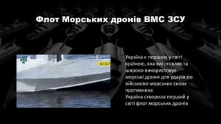 Флот Морських дронів ВМС ЗСУ
Україна є першою у світі
країною, яка виготовляє та
широко використовує
морські дрони для ударів по
військово-морських силах
противника
Україна створила перший у
світі флот морських дронів
 