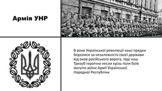 Армія УНР
В роки Української революції наші предки
боролися за незалежність своєї держави
від оков російського ворога, тоді наш
Тризуб героїчно несли крізь поля боїв
могутні воїни Армії Української
Народної Республіки
 