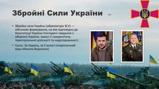 Збройні Сили України
• Збро́йні си́ли Украї́ни (абревіатура ЗСУ) —
військове формування, на яке відповідно до
Конституції України покладені завдання з
оборони України, захист її суверенітету,
територіальної цілісності та недоторканності.
• Гасло: За Україну, за її волю! (патріотичний
вірш Миколи Вороного)
 