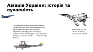 Авіація України: історія та
сучасність
Стратегічний бомбардувальник Zeppelin-
Staaken R.XIV[en] P.70, переобладнаний під
транспортний літак. На фюзеляжі
зображено білий тризуб, блакитний
серійний № та абревіатура назви німецької
авіаційної компанії «D.L.R.» — «Deutsche Luft-
Rederei»
Винищувач МІГ-29
Один із основних
винищувачів ПС ЗСУ
 