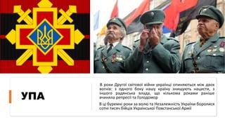 УПА
В роки Другої світової війни українці опиняються між двох
вогнів: з одного боку нашу країну знищують нацисти, з
іншого радянська влада, що кількома роками раніше
вчиняла репресії та Голодомор
В ці буремні роки за волю та Незалежність України боролися
сотні тисяч бійців Української Повстанської Армії
 