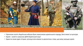 • Протягом століть Українське військо було захисником українського народу, його мови та культури
• Армія - носій та захисник ДНК Української нації
• Адже як казав один історик: різниця між мовою та діалектом у тому, що мову захищає армія
 