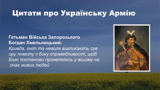 Цитати про Українську Армію
Гетьман Війська Запорозького
Богдан Хмельницький:
Кривда, гніт та неволя викликають сув
ору помсту з боку справедливості, щоб
Божі постанови проявлялись у всьому на
очах живих людей
 