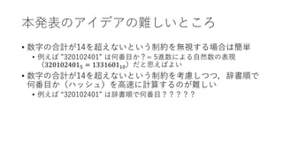 本発表のアイデアの難しいところ
• 数字の合計が14を超えないという制約を無視する場合は簡単
• 例えば ”320102401” は何番目か？= 5進数による自然数の表現
（3201024015 = 133160110）だと思えばよい
• 数字の合計が14を超えないという制約を考慮しつつ，辞書順で
何番目か（ハッシュ）を高速に計算するのが難しい
• 例えば “320102401” は辞書順で何番目？？？？？
 