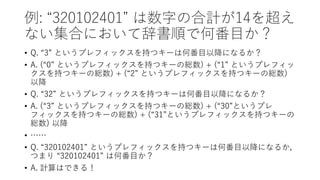 例: “320102401” は数字の合計が14を超え
ない集合において辞書順で何番目か？
• Q. “3” というプレフィックスを持つキーは何番目以降になるか？
• A. (“0” というプレフィックスを持つキーの総数) + (“1” というプレフィッ
クスを持つキーの総数) + (“2” というプレフィックスを持つキーの総数)
以降
• Q. “32” というプレフィックスを持つキーは何番目以降になるか？
• A. (“3” というプレフィックスを持つキーの総数) + (“30”というプレ
フィックスを持つキーの総数) + (“31”というプレフィックスを持つキーの
総数) 以降
• ……
• Q. “320102401” というプレフィックスを持つキーは何番目以降になるか，
つまり “320102401” は何番目か？
• A. 計算はできる！
 