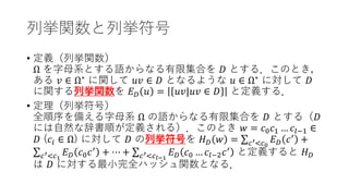 列挙関数と列挙符号
• 定義（列挙関数）
Ω を字母系とする語からなる有限集合を 𝐷𝐷 とする．このとき，
ある 𝑣𝑣 ∈ Ω∗
に関して 𝑢𝑢𝑢𝑢 ∈ 𝐷𝐷 となるような 𝑢𝑢 ∈ Ω∗
に対して 𝐷𝐷
に関する列挙関数を 𝐸𝐸𝐷𝐷 𝑢𝑢 = 𝑢𝑢𝑢𝑢|𝑢𝑢𝑢𝑢 ∈ 𝐷𝐷 と定義する．
• 定理（列挙符号）
全順序を備える字母系 Ω の語からなる有限集合を 𝐷𝐷 とする（𝐷𝐷
には自然な辞書順が定義される）．このとき 𝑤𝑤 = 𝑐𝑐0𝑐𝑐1 … 𝑐𝑐𝑙𝑙−1 ∈
𝐷𝐷 (𝑐𝑐𝑖𝑖 ∈ Ω) に対して 𝐷𝐷 の列挙符号を 𝐻𝐻𝐷𝐷 𝑤𝑤 = ∑𝑐𝑐′<𝑐𝑐0
𝐸𝐸𝐷𝐷 𝑐𝑐′
+
∑𝑐𝑐′<𝑐𝑐1
𝐸𝐸𝐷𝐷 𝑐𝑐0𝑐𝑐′
+ ⋯ + ∑𝑐𝑐′<𝑐𝑐𝑙𝑙−1
𝐸𝐸𝐷𝐷 𝑐𝑐0 … 𝑐𝑐𝑙𝑙−2𝑐𝑐′
と定義すると 𝐻𝐻𝐷𝐷
は 𝐷𝐷 に対する最小完全ハッシュ関数となる．
 