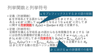 列挙関数と列挙符号
• 定義（列挙関数）
Ω を字母系とする語からなる有限集合を 𝐷𝐷 とする．このとき，
ある 𝑣𝑣 ∈ Ω∗
に関して 𝑢𝑢𝑢𝑢 ∈ 𝐷𝐷 となるような 𝑢𝑢 ∈ Ω∗
に対して 𝐷𝐷
に関する列挙関数を 𝐸𝐸𝐷𝐷 𝑢𝑢 = 𝑢𝑢𝑢𝑢|𝑢𝑢𝑢𝑢 ∈ 𝐷𝐷 と定義する．
• 定理（列挙符号）
全順序を備える字母系 Ω の語からなる有限集合を 𝐷𝐷 とする（𝐷𝐷
には自然な辞書順が定義される）．このとき 𝑤𝑤 = 𝑐𝑐0𝑐𝑐1 … 𝑐𝑐𝑙𝑙−1 ∈
𝐷𝐷 (𝑐𝑐𝑖𝑖 ∈ Ω) に対して 𝐷𝐷 の列挙符号を 𝐻𝐻𝐷𝐷 𝑤𝑤 = ∑𝑐𝑐′<𝑐𝑐0
𝐸𝐸𝐷𝐷 𝑐𝑐′
+
∑𝑐𝑐′<𝑐𝑐1
𝐸𝐸𝐷𝐷 𝑐𝑐0𝑐𝑐′
+ ⋯ + ∑𝑐𝑐′<𝑐𝑐𝑙𝑙−1
𝐸𝐸𝐷𝐷 𝑐𝑐0 … 𝑐𝑐𝑙𝑙−2𝑐𝑐′
と定義すると 𝐻𝐻𝐷𝐷
は 𝐷𝐷 に対する最小完全ハッシュ関数となる．
𝑢𝑢 をプレフィックスとする 𝐷𝐷 の語の総数
𝐷𝐷 における 𝑤𝑤 の辞書順での番号
 