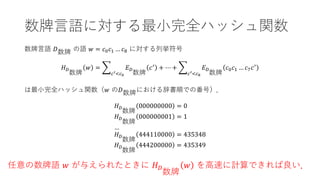 数牌言語に対する最小完全ハッシュ関数
数牌言語 𝐷𝐷数牌 の語 𝑤𝑤 = 𝑐𝑐0𝑐𝑐1 … 𝑐𝑐8 に対する列挙符号
𝐻𝐻𝐷𝐷
数牌
𝑤𝑤 = �
𝑐𝑐′<𝑐𝑐0
𝐸𝐸𝐷𝐷
数牌
𝑐𝑐′
+ ⋯ + �
𝑐𝑐′<𝑐𝑐8
𝐸𝐸𝐷𝐷
数牌
𝑐𝑐0𝑐𝑐1 … 𝑐𝑐7𝑐𝑐′
は最小完全ハッシュ関数（𝑤𝑤 の𝐷𝐷数牌における辞書順での番号）．
𝐻𝐻𝐷𝐷
数牌
000000000 = 0
𝐻𝐻𝐷𝐷
数牌
000000001 = 1
…
𝐻𝐻𝐷𝐷
数牌
444110000 = 435348
𝐻𝐻𝐷𝐷
数牌
444200000 = 435349
任意の数牌語 𝑤𝑤 が与えられたときに 𝐻𝐻𝐷𝐷
数牌
𝑤𝑤 を高速に計算できれば良い．
 