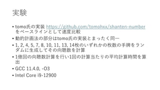 実験
• tomo氏の実装 https://github.com/tomohxx/shanten-number
をベースラインとして速度比較
• 動的計画法の部分はtomo氏の実装とまったく同一
• 1, 2, 4, 5, 7, 8, 10, 11, 13, 14枚のいずれかの枚数の手牌をラン
ダムに生成してその向聴数を計算
• 1億回の向聴数計算を行い1回の計算当たりの平均計算時間を算
出
• GCC 11.4.0, -O3
• Intel Core i9-12900
 