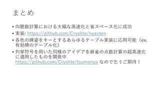 まとめ
• 向聴数計算における大幅な高速化と省スペース化に成功
• 実装: https://github.com/Cryolite/nyanten
• 各色の牌姿をキーとするあらゆるテーブル実装に応用可能（ex.
有効牌のテーブル化）
• 列挙符号を用いた同様のアイデアを麻雀の点数計算の超高速化
に適用したものを開発中
https://github.com/Cryolite/tsumonya なので乞うご期待！
 