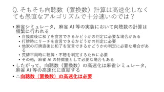 Q. そもそも向聴数（置換数）計算は高速化しなく
ても愚直なアルゴリズムで十分速いのでは？
• 麻雀シミュレータ，麻雀 AI 等の実装において向聴数の計算は
頻繁に行われる
• 自摸直後に和了を宣言できるかどうかの判定に必要な場合がある
• 打牌時にリーチを宣言できるかどうかの判定に必要
• 他家の打牌直後に和了を宣言できるかどうかの判定に必要な場合があ
る
• 荒牌平局時に聴牌・不聴を判定するために必要
• その他，麻雀 AI の特徴量として必要な場合もある
• したがって，向聴数（置換数）の高速化は麻雀シミュレータ，
麻雀 AI 等の高速化に直結する
• ∴向聴数（置換数）の高速化は必要
 