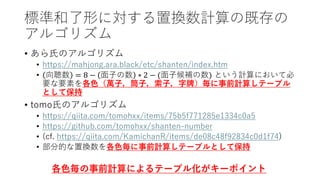 標準和了形に対する置換数計算の既存の
アルゴリズム
• あら氏のアルゴリズム
• https://mahjong.ara.black/etc/shanten/index.htm
• 向聴数 = 8 − 面子の数 ∗ 2 − (面子候補の数) という計算において必
要な要素を各色（萬子，筒子，索子，字牌）毎に事前計算しテーブル
として保持
• tomo氏のアルゴリズム
• https://qiita.com/tomohxx/items/75b5f771285e1334c0a5
• https://github.com/tomohxx/shanten-number
• (cf. https://qiita.com/KamichanR/items/de08c48f92834c0d1f74)
• 部分的な置換数を各色毎に事前計算しテーブルとして保持
各色毎の事前計算によるテーブル化がキーポイント
 