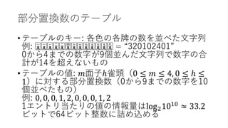 部分置換数のテーブル
•テーブルのキー: 各色の各牌の数を並べた文字列
例: 🀇🀇🀇🀇🀇🀇🀇🀇🀇🀇🀇🀇🀇🀇🀇🀇🀇🀇🀇🀇🀇🀇🀇🀇🀇🀇 = “320102401”
0から4までの数字が9個並んだ文字列で数字の合
計が14を超えないもの
•テーブルの値: 𝑚𝑚面子ℎ雀頭（0 ≤ 𝑚𝑚 ≤ 4, 0 ≤ ℎ ≤
1）に対する部分置換数（0から9までの数字を10
個並べたもの）
例: 0, 0, 0, 1, 2, 0, 0, 0, 1, 2
1エントリ当たりの値の情報量はlog21010
≈ 33.2
ビットで64ビット整数に詰め込める
 