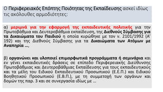 Ο Περιφερειακός Επόπτης Ποιότητας της Εκπαίδευσης ασκεί ιδίως
τις ακόλουθες αρμοδιότητες:
α) μεριμνά για την εφαρμογή της εκπαιδευτικής πολιτικής για την
Πρωτοβάθμια και Δευτεροβάθμια εκπαίδευση, της Διεθνούς Σύμβασης για
τα Δικαιώματα του Παιδιού η οποία κυρώθηκε με τον ν. 2101/1992 (Α’
192) και της Διεθνούς Σύμβασης για τα Δικαιώματα των Ατόμων με
Αναπηρία …,
β) οργανώνει και υλοποιεί επιμορφωτικά προγράμματα ή σεμινάρια και
εν γένει εκπαιδευτικές δράσεις σε επίπεδο Περιφερειακής Διεύθυνσης
Πρωτοβάθμιας και Δευτεροβάθμιας Εκπαίδευσης για τους εκπαιδευτικούς
και τα μέλη του Ειδικού Εκπαιδευτικού Προσωπικού (Ε.Ε.Π.) και Ειδικού
Βοηθητικού Προσωπικού (Ε.Β.Π.), με τη συμμετοχή των οργάνων και
δομών της παρ. 3 και σε συνεργασία ιδίως με …
 