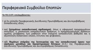 Περιφερειακό Συμβούλιο Εποπτών
Το ΠΕ.Σ.ΕΠ. επιλαμβάνεται:
• α) Σε επίπεδο Περιφερειακής Διεύθυνσης Πρωτοβάθμιας και Δευτεροβάθμιας
Εκπαίδευσης ιδίως:
• αα) ζητημάτων εκπαιδευτικού σχεδιασμού, όπως η εφαρμογή προγραμμάτων
σπουδών, η υλοποίηση εκπαιδευτικών δράσεων, ο προγραμματισμός δράσεων
ομαλής μετάβασης των μαθητών στην επόμενη εκπαιδευτική βαθμίδα και η
αξιοποίηση διδακτικού υλικού, έντυπου και ψηφιακού,
• αβ) θεμάτων στήριξης της λειτουργίας και του εκπαιδευτικού έργου των
σχολικών μονάδων και Εργαστηριακών Κέντρων (Ε.Κ.) της Περιφερειακής
Διεύθυνσης Πρωτοβάθμιας και Δευτεροβάθμιας Εκπαίδευσης
 