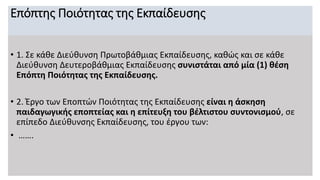 Επόπτης Ποιότητας της Εκπαίδευσης
• 1. Σε κάθε Διεύθυνση Πρωτοβάθμιας Εκπαίδευσης, καθώς και σε κάθε
Διεύθυνση Δευτεροβάθμιας Εκπαίδευσης συνιστάται από μία (1) θέση
Επόπτη Ποιότητας της Εκπαίδευσης.
• 2. Έργο των Εποπτών Ποιότητας της Εκπαίδευσης είναι η άσκηση
παιδαγωγικής εποπτείας και η επίτευξη του βέλτιστου συντονισμού, σε
επίπεδο Διεύθυνσης Εκπαίδευσης, του έργου των:
• …….
 