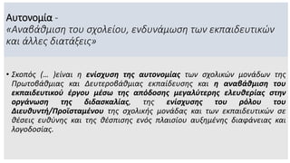 Αυτονομία -
«Αναβάθμιση του σχολείου, ενδυνάμωση των εκπαιδευτικών
και άλλες διατάξεις»
• Σκοπός (… )είναι η ενίσχυση της αυτονομίας των σχολικών μονάδων της
Πρωτοβάθμιας και Δευτεροβάθμιας εκπαίδευσης και η αναβάθμιση του
εκπαιδευτικού έργου μέσω της απόδοσης μεγαλύτερης ελευθερίας στην
οργάνωση της διδασκαλίας, της ενίσχυσης του ρόλου του
Διευθυντή/Προϊσταμένου της σχολικής μονάδας και των εκπαιδευτικών σε
θέσεις ευθύνης και της θέσπισης ενός πλαισίου αυξημένης διαφάνειας και
λογοδοσίας.
 