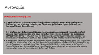 Αυτονομία
Επιλογή διδακτικών βιβλίων
• 1. Καθιερώνεται η δυνατότητα επιλογής διδακτικού βιβλίου σε κάθε μάθημα που
διδάσκεται στις σχολικές μονάδες της δημόσιας ή ιδιωτικής Πρωτοβάθμιας και
Δευτεροβάθμιας Εκπαίδευσης.
• 2. Η επιλογή των διδακτικών βιβλίων, που χρησιμοποιούνται από την κάθε σχολική
μονάδα πραγματοποιείται από τους εκπαιδευτικούς που διδάσκουν τα αντίστοιχα
μαθήματα σε αυτή. Η επιλογή των διδακτικών βιβλίων πραγματοποιείται μεταξύ των
εγκεκριμένων διδακτικών βιβλίων που εντάσσονται στο Μητρώο Διδακτικών Βιβλίων
• 3. Μέχρι την ολοκλήρωση της δημιουργίας και τη θέση σε πλήρη λειτουργία του Μητρώου
Διδακτικών Βιβλίων (Μ.Δ.Β.) και της Ψηφιακής Βιβλιοθήκης Διδακτικών Βιβλίων (Ψ.Β.Δ.Β)
του άρθρου 84, οι σχολικές μονάδες όλων των βαθμίδων της δημόσιας και ιδιωτικής
Πρωτοβάθμιας και Δευτεροβάθμιας εκπαίδευσης συνεχίζουν να χρησιμοποιούν τα ήδη
εγκεκριμένα προς χρήση από αυτές διδακτικά βιβλία.
 