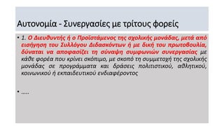 Αυτονομία - Συνεργασίες με τρίτους φορείς
• 1. Ο Διευθυντής ή ο Προϊστάμενος της σχολικής μονάδας, μετά από
εισήγηση του Συλλόγου Διδασκόντων ή με δική του πρωτοβουλία,
δύναται να αποφασίζει τη σύναψη συμφωνιών συνεργασίας με
κάθε φορέα που κρίνει σκόπιμο, με σκοπό τη συμμετοχή της σχολικής
μονάδας σε προγράμματα και δράσεις πολιτιστικού, αθλητικού,
κοινωνικού ή εκπαιδευτικού ενδιαφέροντος
• …..
 