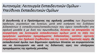 Αυτονομία: Λειτουργία Eκπαιδευτικών Oμίλων -
Υπεύθυνοι Εκπαιδευτικών Ομίλων
Ο Διευθυντής ή ο Προϊστάμενος της σχολικής μονάδας των δημοτικών
σχολείων, γυμνασίων και λυκείων, μετά από εισήγηση του Συλλόγου
Διδασκόντων ή εκπαιδευτικού/εκπαιδευτικών που έχουν τοποθετηθεί στη
σχολική μονάδα ή με δική του πρωτοβουλία, δύναται να αποφασίζει τη
συγκρότηση και λειτουργία εκπαιδευτικών ομίλων μετά τη λήξη του
ημερήσιου ωρολογίου προγράμματος διδασκαλίας, κατόπιν σχετικής
ενημέρωσης του Σχολικού Συμβουλίου και της οικείας δημοτικής αρχής. Οι
εκπαιδευτικοί όμιλοι των δημοτικών σχολείων δύναται να συγκροτούνται
και να λειτουργούν και κατά τις διδακτικές ώρες του ολοήμερου
προγράμματος της σχολικής μονάδας.
 