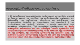 Αυτονομία -Παιδαγωγικές συναντήσεις
• 1. Οι εκπαιδευτικοί πραγματοποιούν παιδαγωγικές συναντήσεις σχετικά
με θέματα αγωγής και προόδου των μαθητών/τριών, οργάνωσης της
διδασκαλίας των μαθημάτων, υλοποίησης και αξιολόγησης των
Προγραμμάτων Σπουδών με πρωτοβουλία του Διευθυντή ή του
Προϊσταμένου της σχολικής μονάδας, οι οποίες σκοπεύουν στην
ανταλλαγή πληροφοριών, την καταγραφή προβλημάτων, τη λήψη
συλλογικών αποφάσεων και την υιοθέτηση κοινών πρακτικών που
εκτιμώνται ως πλέον αποτελεσματικές για τη βελτίωση της διδασκαλίας
και της μάθησης, την καλύτερη οργάνωση της σχολικής ζωής, την
ανάπτυξη κλίματος συνεργασίας ανάμεσα στα μέλη της εκπαιδευτικής
κοινότητας και εν γένει την εύρυθμη λειτουργία της σχολικής μονάδας
 