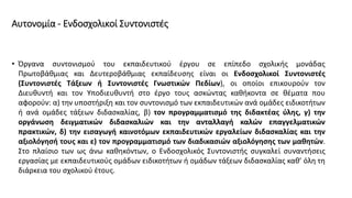 Αυτονομία - Ενδοσχολικοί Συντονιστές
• Όργανα συντονισμού του εκπαιδευτικού έργου σε επίπεδο σχολικής μονάδας
Πρωτοβάθμιας και Δευτεροβάθμιας εκπαίδευσης είναι οι Ενδοσχολικοί Συντονιστές
(Συντονιστές Τάξεων ή Συντονιστές Γνωστικών Πεδίων), οι οποίοι επικουρούν τον
Διευθυντή και τον Υποδιευθυντή στο έργο τους ασκώντας καθήκοντα σε θέματα που
αφορούν: α) την υποστήριξη και τον συντονισμό των εκπαιδευτικών ανά ομάδες ειδικοτήτων
ή ανά ομάδες τάξεων διδασκαλίας, β) τον προγραμματισμό της διδακτέας ύλης, γ) την
οργάνωση δειγματικών διδασκαλιών και την ανταλλαγή καλών επαγγελματικών
πρακτικών, δ) την εισαγωγή καινοτόμων εκπαιδευτικών εργαλείων διδασκαλίας και την
αξιολόγησή τους και ε) τον προγραμματισμό των διαδικασιών αξιολόγησης των μαθητών.
Στο πλαίσιο των ως άνω καθηκόντων, ο Ενδοσχολικός Συντονιστής συγκαλεί συναντήσεις
εργασίας με εκπαιδευτικούς ομάδων ειδικοτήτων ή ομάδων τάξεων διδασκαλίας καθ’ όλη τη
διάρκεια του σχολικού έτους.
 