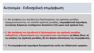 Αυτονομία - Ενδοσχολική επιμόρφωση
• 1. Με απόφαση του Διευθυντή ή Προϊσταμένου της σχολικής μονάδας
πραγματοποιούνται, σε επίπεδο σχολικής μονάδας, επιμορφωτικά σεμινάρια,
συνολικής διάρκειας τουλάχιστον δεκαπέντε (15) ωρών ανά σχολικό έτος.
• 2. Με απόφαση του Διευθυντή ή Προϊσταμένου της σχολικής μονάδας
καθορίζεται η θεματολογία των επιμορφωτικών σεμιναρίων με βάση ιδίως: α)
τις ανάγκες της σχολικής μονάδας, β) τον φορέα υλοποίησης της επιμόρφωσης.
• 3. Τα επιμορφωτικά σεμινάρια διενεργούνται εκτός του διδακτικού ωραρίου.
 