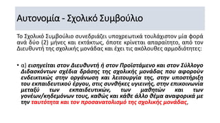 Αυτονομία - Σχολικό Συμβούλιο
Το Σχολικό Συμβούλιο συνεδριάζει υποχρεωτικά τουλάχιστον μία φορά
ανά δύο (2) μήνες και εκτάκτως, όποτε κρίνεται απαραίτητο, από τον
Διευθυντή της σχολικής μονάδας και έχει τις ακόλουθες αρμοδιότητες:
• α) εισηγείται στον Διευθυντή ή στον Προϊστάμενο και στον Σύλλογο
Διδασκόντων σχέδια δράσης της σχολικής μονάδας που αφορούν
ενδεικτικώς στην οργάνωση και λειτουργία της, στην υποστήριξη
του εκπαιδευτικού έργου, στις συνθήκες υγιεινής, στην επικοινωνία
μεταξύ των εκπαιδευτικών, των μαθητών και των
γονέων/κηδεμόνων τους, καθώς και κάθε άλλο θέμα αναφορικά με
την ταυτότητα και τον προσανατολισμό της σχολικής μονάδας,
 