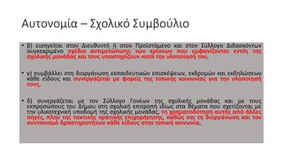 Αυτονομία – Σχολικό Συμβούλιο
• β) εισηγείται στον Διευθυντή ή στον Προϊστάμενο και στον Σύλλογο Διδασκόντων
συγκεκριμένο σχέδιο αντιμετώπισης των κρίσεων που εμφανίζονται εντός της
σχολικής μονάδας και τους υποστηρίζουν κατά την υλοποίησή του,
• γ) συμβάλλει στη διοργάνωση εκπαιδευτικών επισκέψεων, εκδρομών και εκδηλώσεων
κάθε είδους και συνεργάζεται με φορείς της τοπικής κοινωνίας για την υλοποίησή
τους,
• δ) συνεργάζεται με τον Σύλλογο Γονέων της σχολικής μονάδας και με τους
εκπροσώπους του Δήμου στη σχολική επιτροπή ιδίως στα θέματα που σχετίζονται με
την υλικοτεχνική υποδομή της σχολικής μονάδας, τη χρηματοδότηση αυτής από άλλες
πηγές, πλην της τακτικής κρατικής επιχορήγησης, καθώς και τη διοργάνωση και τον
συντονισμό δραστηριοτήτων κάθε είδους στην τοπική κοινωνία,
 