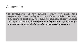 Αυτονομία
• ε) συνεργάζεται με τον Σύλλογο Γονέων, τον Δήμο, τους
εκπροσώπους των μαθητικών κοινοτήτων, καθώς και τους
εκπροσώπους αποφοίτων της σχολικής μονάδας, εφόσον υπάρχει
σύλλογος αποφοίτων, όσον αφορά στα θέματα που σχετίζονται με
την προσφορά της σχολικής μονάδας στην τοπική κοινωνία.»
 